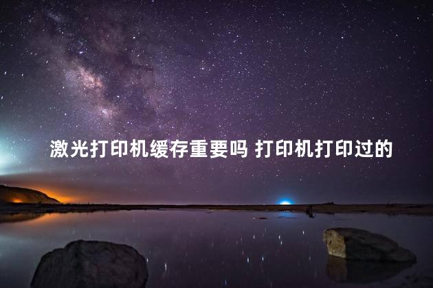 激光打印机缓存重要吗 打印机打印过的文件有缓存吗